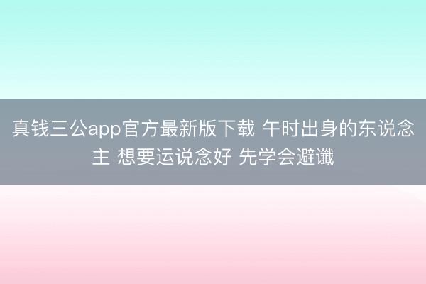 真钱三公app官方最新版下载 午时出身的东说念主 想要运说念好 先学会避谶