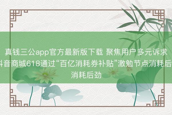 真钱三公app官方最新版下载 聚焦用户多元诉求 抖音商城618通过“百亿消耗券补贴”激勉节点消耗后劲
