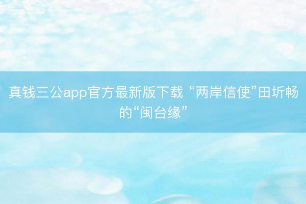 真钱三公app官方最新版下载 “两岸信使”田圻畅的“闽台缘”