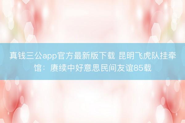 真钱三公app官方最新版下载 昆明飞虎队挂牵馆：赓续中好意思民间友谊85载