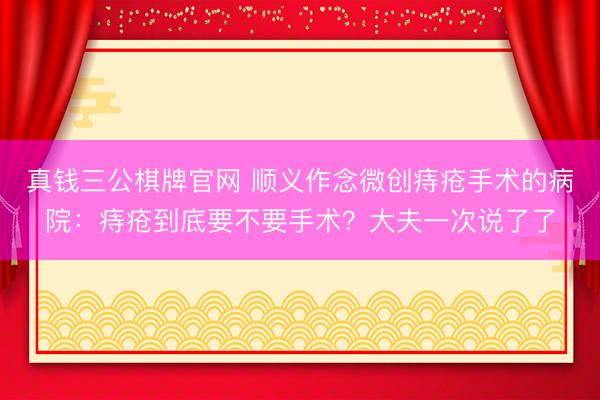 真钱三公棋牌官网 顺义作念微创痔疮手术的病院：痔疮到底要不要手术？大夫一次说了了