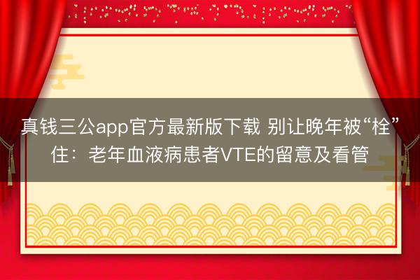 真钱三公app官方最新版下载 别让晚年被“栓”住:老年血液病患者VTE的留意及看管