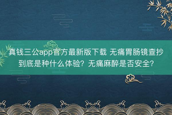 真钱三公app官方最新版下载 无痛胃肠镜查抄到底是种什么体验？无痛麻醉是否安全？