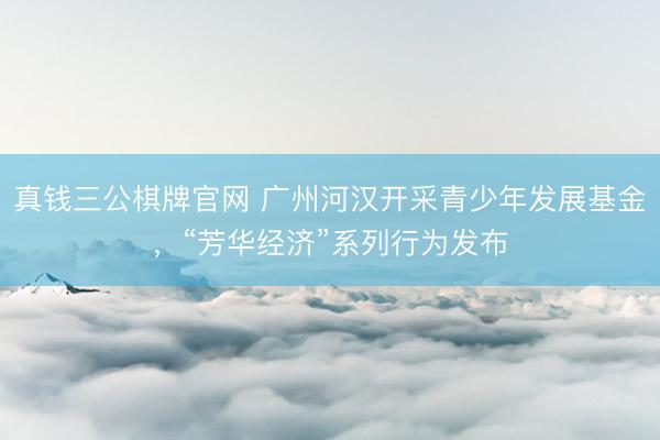 真钱三公棋牌官网 广州河汉开采青少年发展基金，“芳华经济”系列行为发布