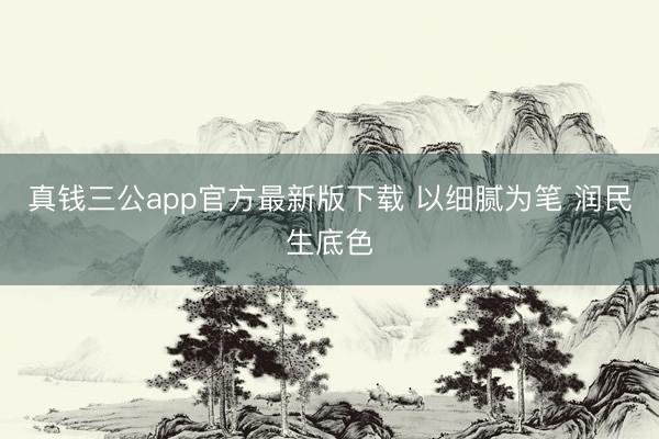 真钱三公app官方最新版下载 以细腻为笔 润民生底色