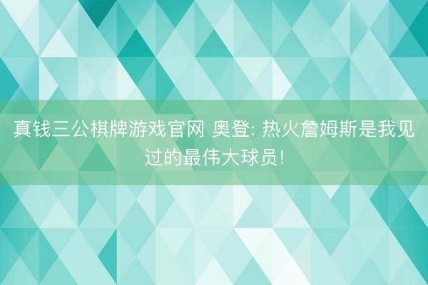 真钱三公棋牌游戏官网 奥登: 热火詹姆斯是我见过的最伟大球员!