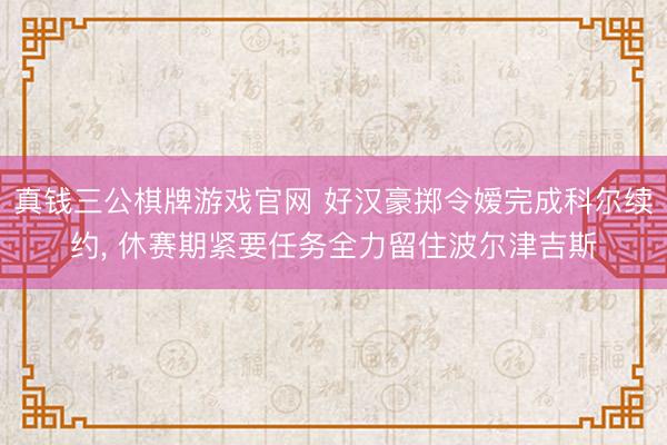 真钱三公棋牌游戏官网 好汉豪掷令嫒完成科尔续约， 休赛期紧要任务全力留住波尔津吉斯