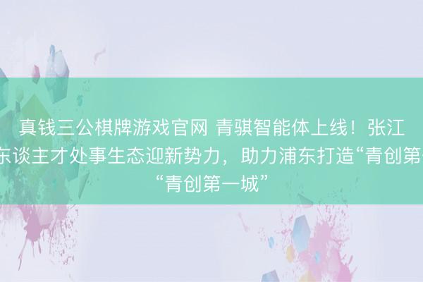 真钱三公棋牌游戏官网 青骐智能体上线！张江产业东谈主才处事生态迎新势力，助力浦东打造“青创第一城”