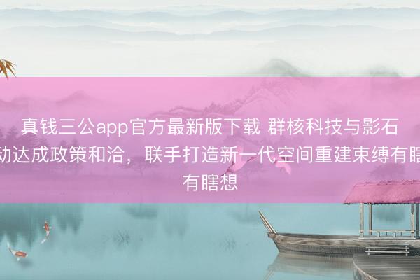 真钱三公app官方最新版下载 群核科技与影石改动达成政策和洽，联手打造新一代空间重建束缚有瞎想