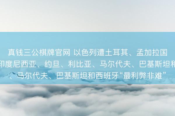 真钱三公棋牌官网 以色列遭土耳其、孟加拉国、巴西、哥伦比亚、印度尼西亚、约旦、利比亚、马尔代夫、巴基斯坦和西班牙“最利弊非难”