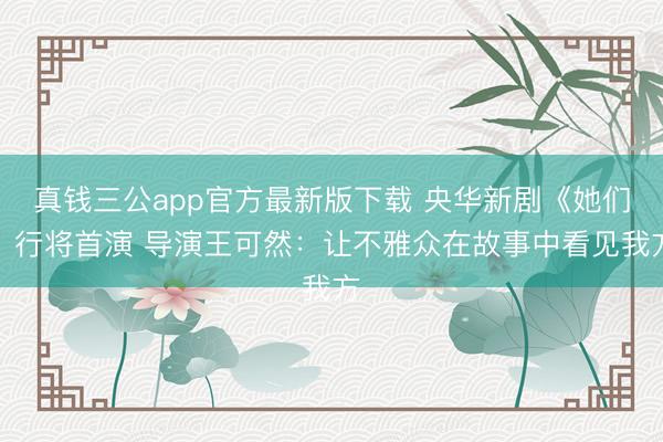 真钱三公app官方最新版下载 央华新剧《她们》行将首演 导演王可然：让不雅众在故事中看见我方