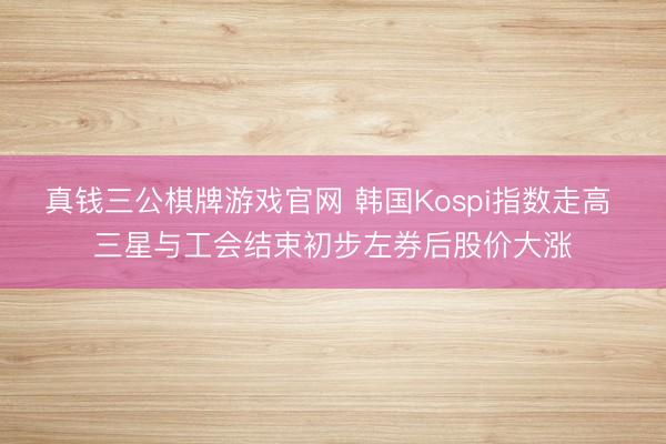 真钱三公棋牌游戏官网 韩国Kospi指数走高 三星与工会结束初步左券后股价大涨