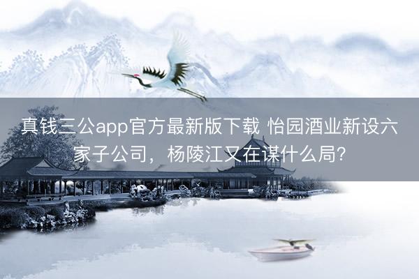 真钱三公app官方最新版下载 怡园酒业新设六家子公司，杨陵江又在谋什么局？