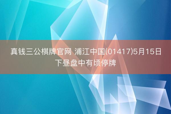 真钱三公棋牌官网 浦江中国(01417)5月15日下昼盘中有顷停牌