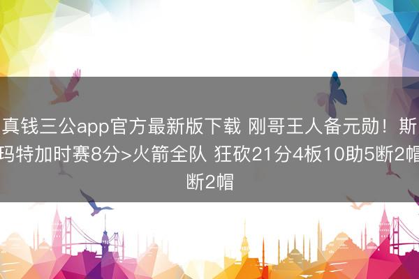 真钱三公app官方最新版下载 刚哥王人备元勋！斯玛特加时赛8分>火箭全队 狂砍21分4板10助5断2帽
