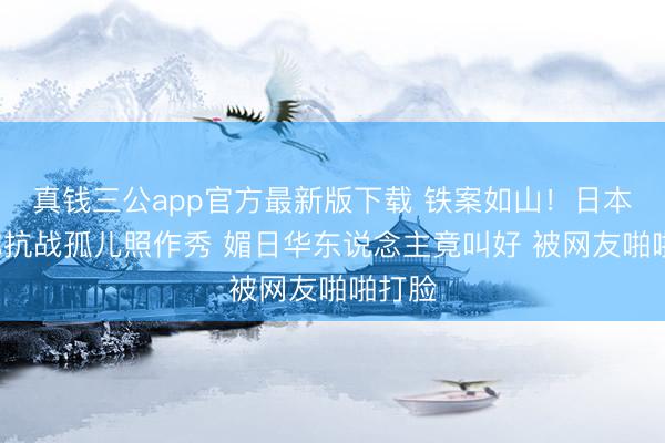 真钱三公app官方最新版下载 铁案如山！日本大V称抗战孤儿照作秀 媚日华东说念主竟叫好 被网友啪啪打脸