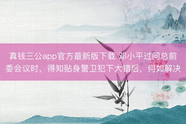 真钱三公app官方最新版下载 邓小平过问总前委会议时，得知贴身警卫犯下大错后，何如解决