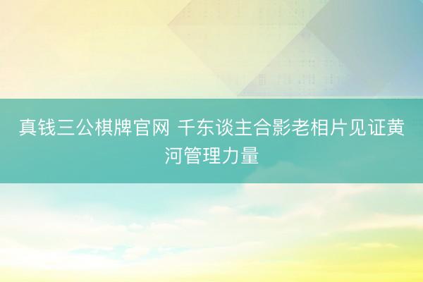 真钱三公棋牌官网 千东谈主合影老相片见证黄河管理力量
