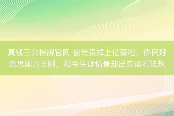 真钱三公棋牌官网 被传卖掉上亿豪宅、侨民好意思国的王刚，如今生涯情景却出东谈看法想