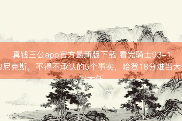 真钱三公app官方最新版下载 看完骑士93-109尼克斯，不得不承认的5个事实，哈登18分难当大任