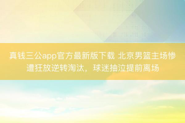真钱三公app官方最新版下载 北京男篮主场惨遭狂放逆转淘汰，球迷抽泣提前离场