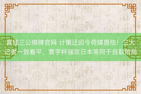 真钱三公棋牌官网 计策迂回令荷媒畏怯！三大记者一致看平，寰宇杯强攻日本等同于自取败局