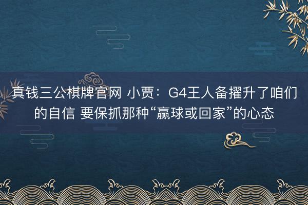 真钱三公棋牌官网 小贾：G4王人备擢升了咱们的自信 要保抓那种“赢球或回家”的心态
