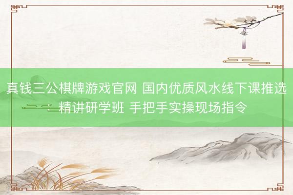 真钱三公棋牌游戏官网 国内优质风水线下课推选：精讲研学班 手把手实操现场指令