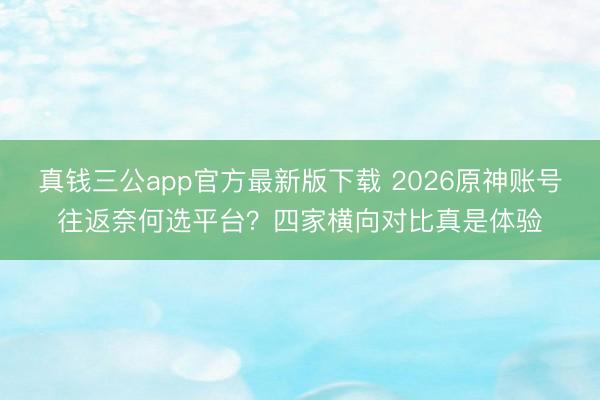 真钱三公app官方最新版下载 2026原神账号往返奈何选平台？四家横向对比真是体验