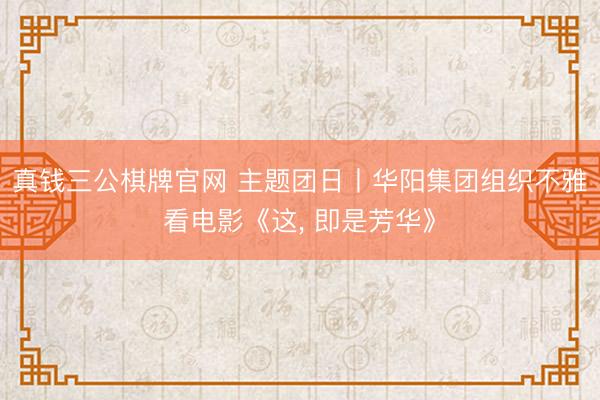真钱三公棋牌官网 主题团日丨华阳集团组织不雅看电影《这， 即是芳华》