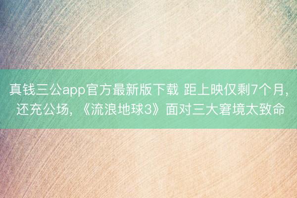 真钱三公app官方最新版下载 距上映仅剩7个月， 还充公场， 《流浪地球3》面对三大窘境太致命