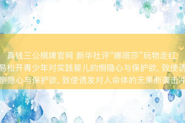 真钱三公棋牌官网 新华社评“娜塔莎”玩物走红: 毁坏式把玩此类玩物， 易松开青少年对实践婴儿的恻隐心与保护欲， 致使诱发对人命体的无果断袭击冲动