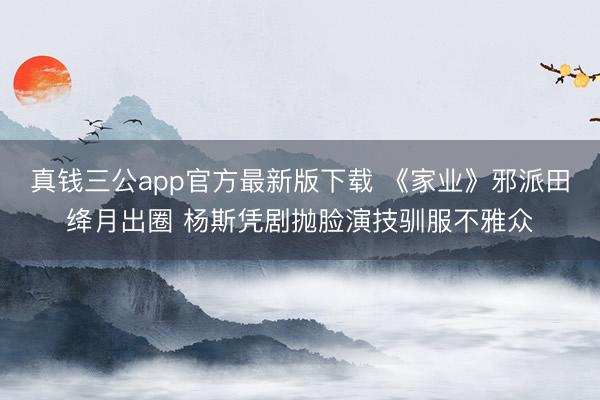 真钱三公app官方最新版下载 《家业》邪派田绛月出圈 杨斯凭剧抛脸演技驯服不雅众