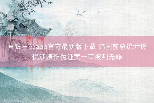真钱三公app官方最新版下载 韩国前总统尹锡悦涉嫌作伪证案一审被判无罪