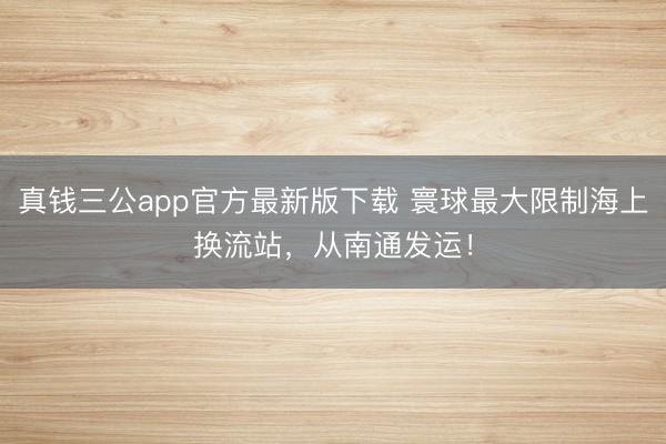 真钱三公app官方最新版下载 寰球最大限制海上换流站，从南通发运！