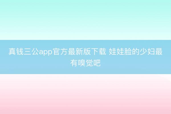 真钱三公app官方最新版下载 娃娃脸的少妇最有嗅觉吧