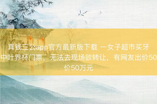 真钱三公app官方最新版下载 一女子超市买牙膏抽中叶界杯门票，无法去现场欲转让，有网友出价50万元