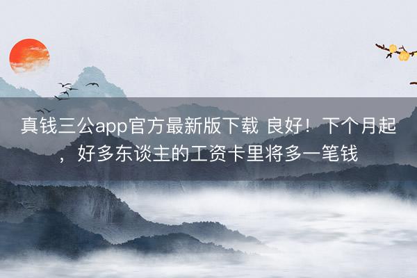 真钱三公app官方最新版下载 良好！下个月起，好多东谈主的工资卡里将多一笔钱