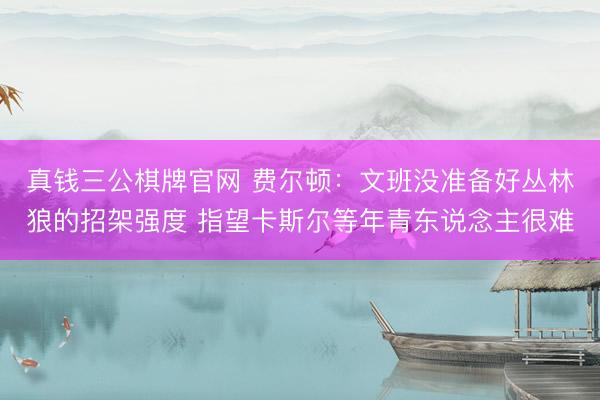真钱三公棋牌官网 费尔顿：文班没准备好丛林狼的招架强度 指望卡斯尔等年青东说念主很难