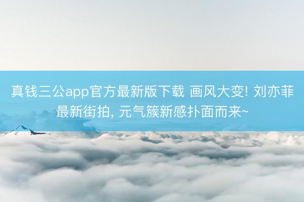 真钱三公app官方最新版下载 画风大变! 刘亦菲最新街拍， 元气簇新感扑面而来~