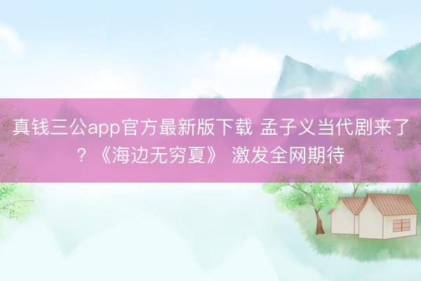 真钱三公app官方最新版下载 孟子义当代剧来了? 《海边无穷夏》 激发全网期待