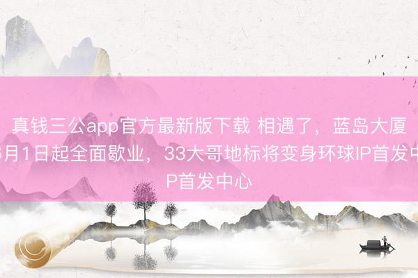 真钱三公app官方最新版下载 相遇了，蓝岛大厦！6月1日起全面歇业，33大哥地标将变身环球IP首发中心