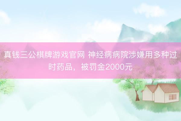 真钱三公棋牌游戏官网 神经病病院涉嫌用多种过时药品，被罚金2000元