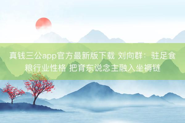 真钱三公app官方最新版下载 刘向群：驻足食粮行业性格 把育东说念主融入坐褥链