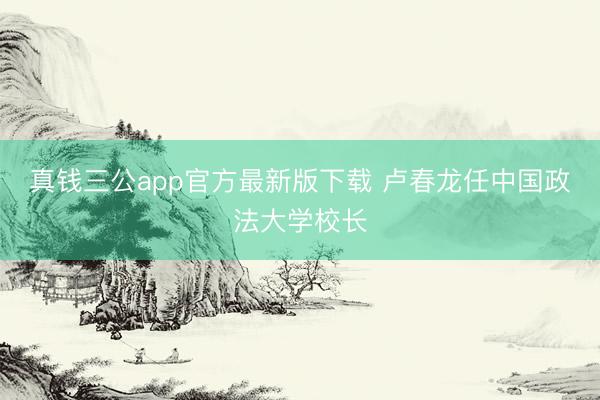 真钱三公app官方最新版下载 卢春龙任中国政法大学校长