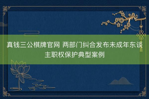 真钱三公棋牌官网 两部门纠合发布未成年东谈主职权保护典型案例