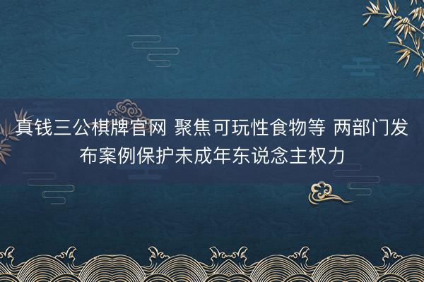 真钱三公棋牌官网 聚焦可玩性食物等 两部门发布案例保护未成年东说念主权力
