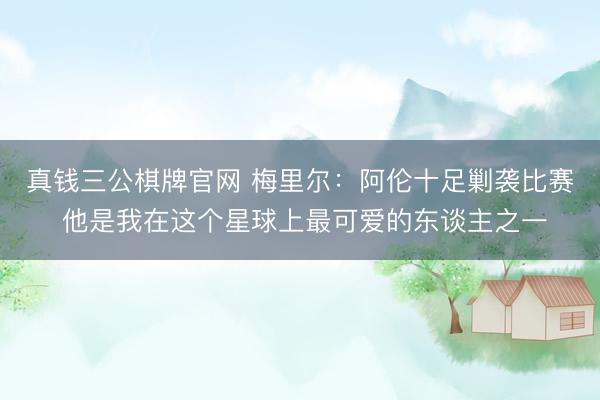 真钱三公棋牌官网 梅里尔：阿伦十足剿袭比赛 他是我在这个星球上最可爱的东谈主之一