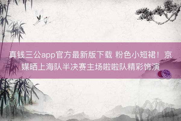 真钱三公app官方最新版下载 粉色小短裙！京媒晒上海队半决赛主场啦啦队精彩饰演