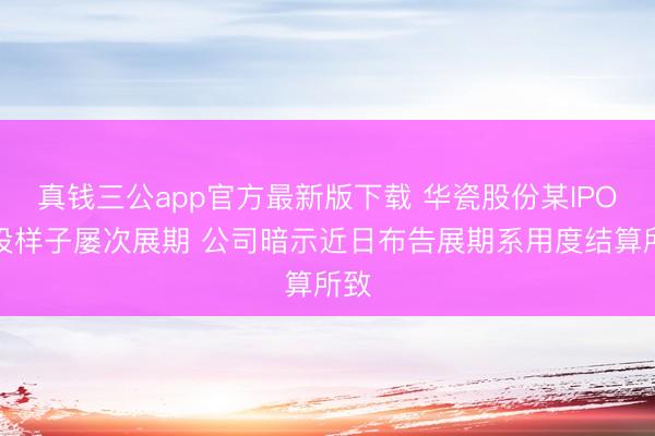 真钱三公app官方最新版下载 华瓷股份某IPO募投样子屡次展期 公司暗示近日布告展期系用度结算所致